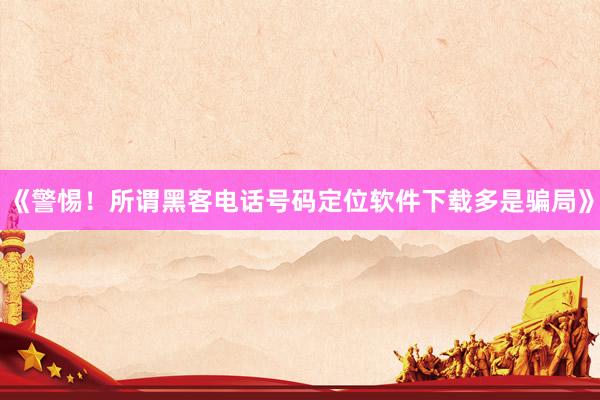 《警惕！所谓黑客电话号码定位软件下载多是骗局》