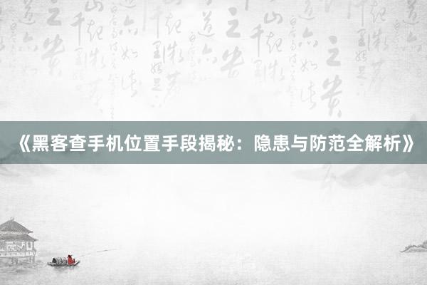 《黑客查手机位置手段揭秘：隐患与防范全解析》